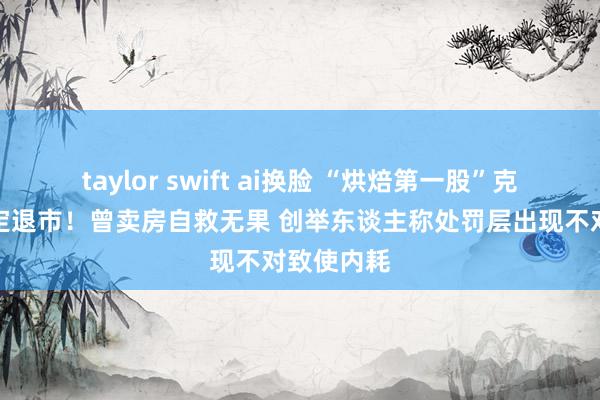 taylor swift ai换脸 “烘焙第一股”克莉丝汀笃定退市！曾卖房自救无果 创举东谈主称处罚层出现不对致使内耗