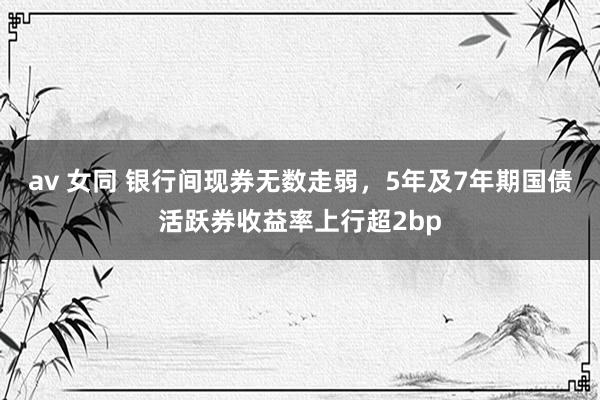 av 女同 银行间现券无数走弱，5年及7年期国债活跃券收益率上行超2bp