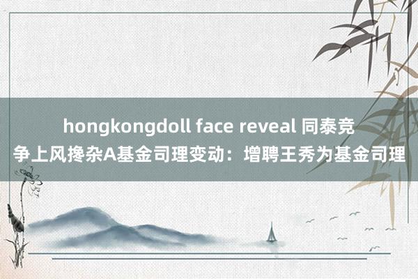 hongkongdoll face reveal 同泰竞争上风搀杂A基金司理变动：增聘王秀为基金司理