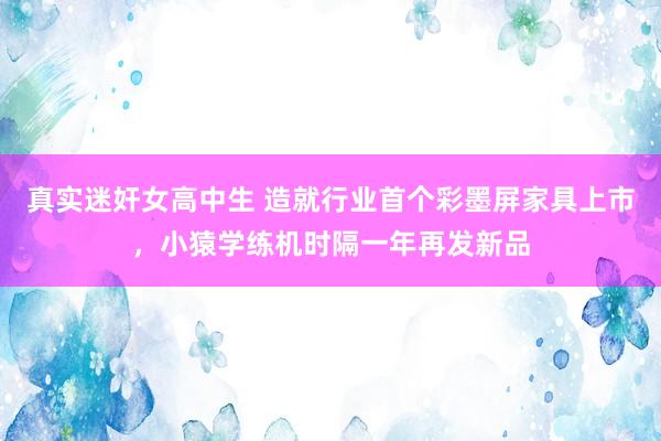 真实迷奸女高中生 造就行业首个彩墨屏家具上市，小猿学练机时隔一年再发新品