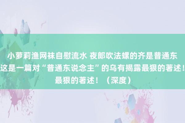 小萝莉渔网袜自慰流水 夜郎吹法螺的齐是普通东说念主：这是一篇对“普通东说念主”的乌有揭露最狠的著述！（深度）