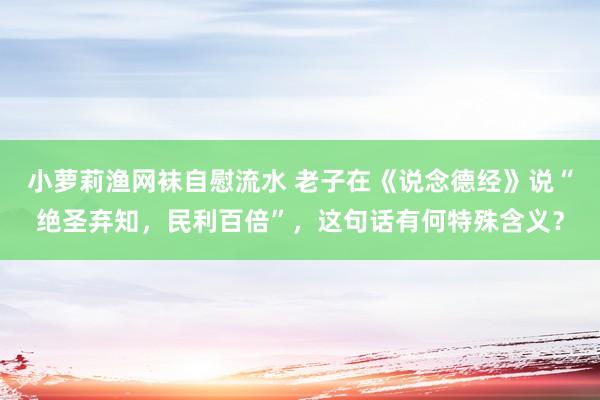 小萝莉渔网袜自慰流水 老子在《说念德经》说“绝圣弃知，民利百倍”，这句话有何特殊含义？