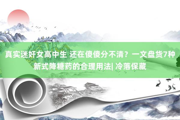 真实迷奸女高中生 还在傻傻分不清？一文盘货7种新式降糖药的合理用法| 冷落保藏