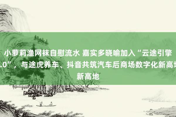 小萝莉渔网袜自慰流水 嘉实多晓喻加入“云途引擎3.0”，与途虎养车、抖音共筑汽车后商场数字化新高地