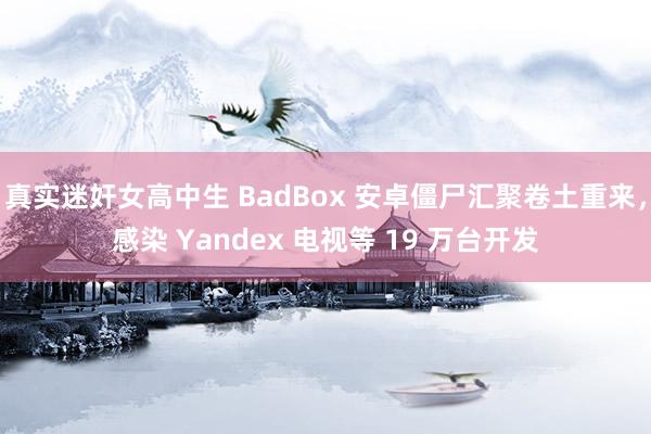 真实迷奸女高中生 BadBox 安卓僵尸汇聚卷土重来，感染 Yandex 电视等 19 万台开发