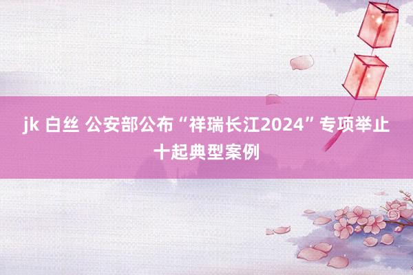 jk 白丝 公安部公布“祥瑞长江2024”专项举止十起典型案例