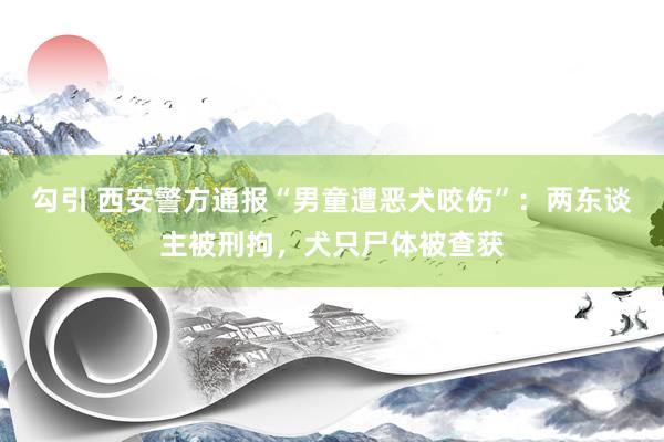 勾引 西安警方通报“男童遭恶犬咬伤”：两东谈主被刑拘，犬只尸体被查获