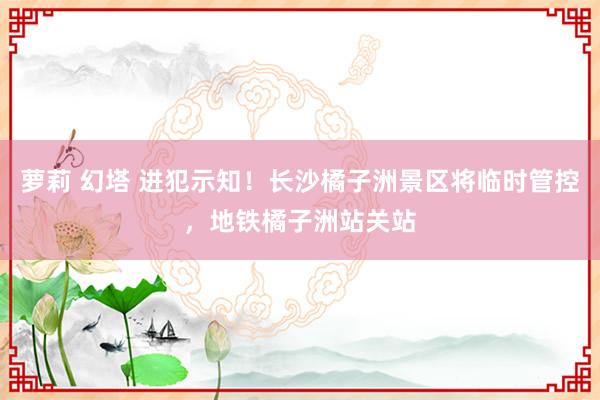 萝莉 幻塔 进犯示知！长沙橘子洲景区将临时管控，地铁橘子洲站关站