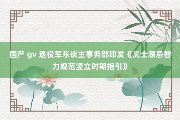 国产 gv 退役军东谈主事务部印发《义士顾忌智力规范竖立时期指引》