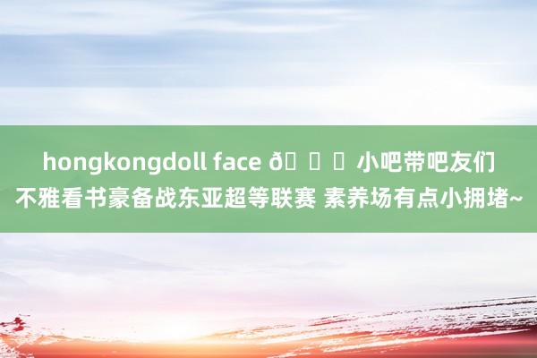 hongkongdoll face 😀小吧带吧友们不雅看书豪备战东亚超等联赛 素养场有点小拥堵~