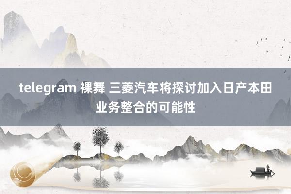 telegram 裸舞 三菱汽车将探讨加入日产本田业务整合的可能性