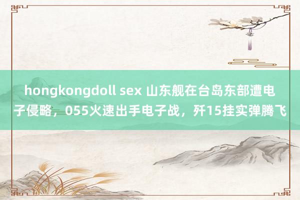 hongkongdoll sex 山东舰在台岛东部遭电子侵略，055火速出手电子战，歼15挂实弹腾飞