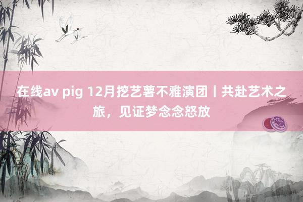 在线av pig 12月挖艺薯不雅演团丨共赴艺术之旅，见证梦念念怒放