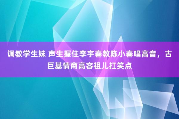 调教学生妹 声生握住李宇春教陈小春唱高音，古巨基情商高容祖儿扛笑点