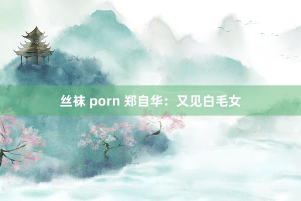 丝袜 porn 郑自华：又见白毛女