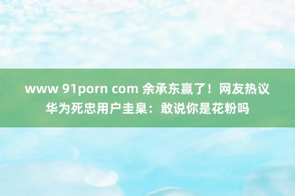 www 91porn com 余承东赢了！网友热议华为死忠用户圭臬：敢说你是花粉吗