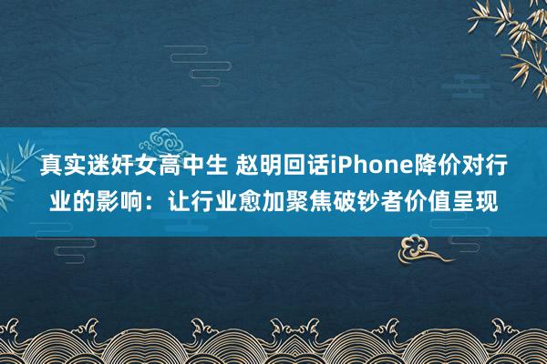 真实迷奸女高中生 赵明回话iPhone降价对行业的影响：让行业愈加聚焦破钞者价值呈现