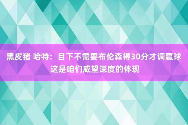 黑皮猪 哈特：目下不需要布伦森得30分才调赢球 这是咱们威望深度的体现