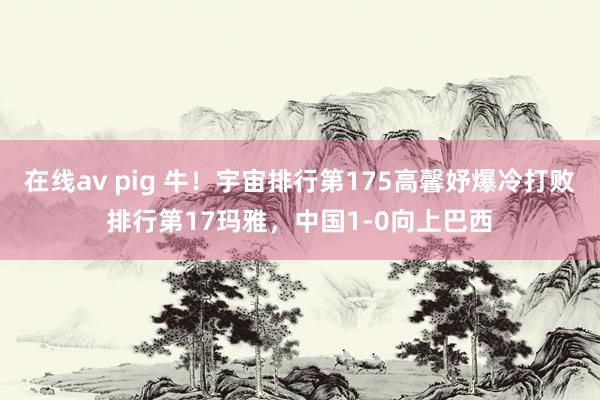 在线av pig 牛！宇宙排行第175高馨妤爆冷打败排行第17玛雅，中国1-0向上巴西