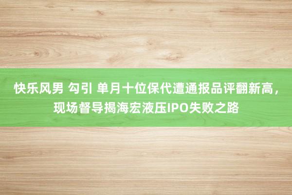 快乐风男 勾引 单月十位保代遭通报品评翻新高，现场督导揭海宏液压IPO失败之路