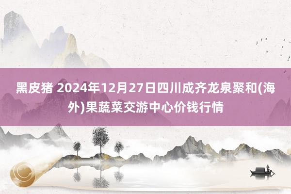 黑皮猪 2024年12月27日四川成齐龙泉聚和(海外)果蔬菜交游中心价钱行情