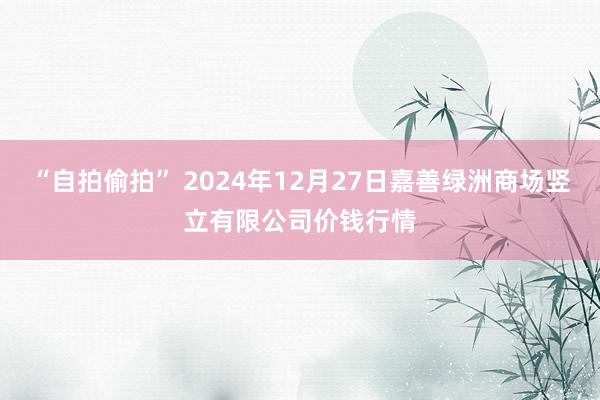 “自拍偷拍” 2024年12月27日嘉善绿洲商场竖立有限公司价钱行情