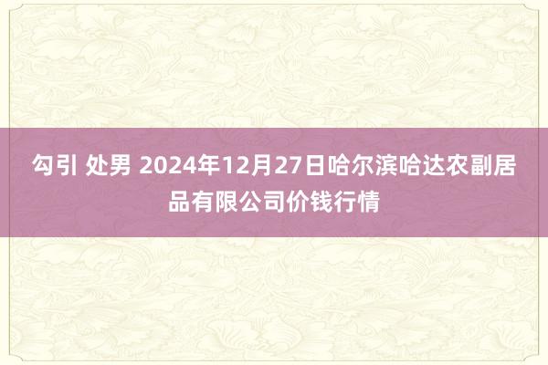 勾引 处男 2024年12月27日哈尔滨哈达农副居品有限公司价钱行情