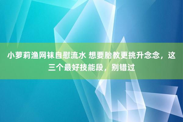 小萝莉渔网袜自慰流水 想要胎教更挑升念念，这三个最好技能段，别错过