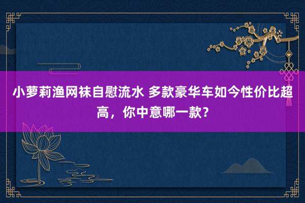 小萝莉渔网袜自慰流水 多款豪华车如今性价比超高，你中意哪一款？