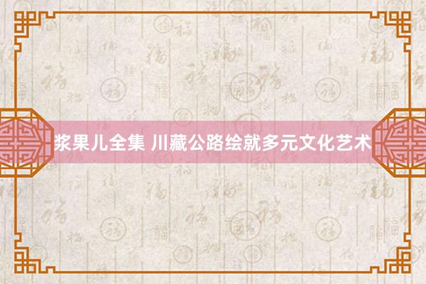 浆果儿全集 川藏公路绘就多元文化艺术