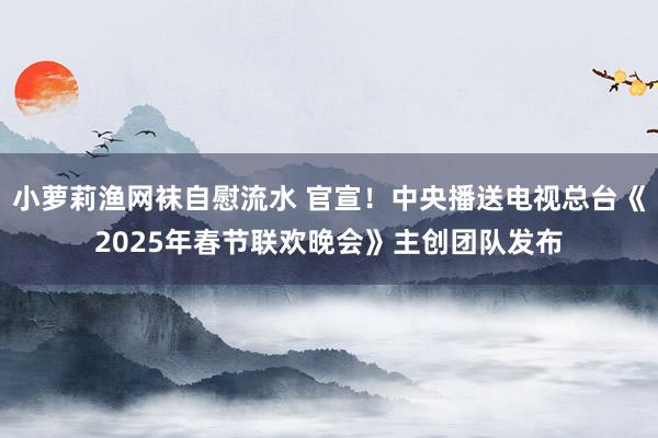 小萝莉渔网袜自慰流水 官宣！中央播送电视总台《2025年春节联欢晚会》主创团队发布