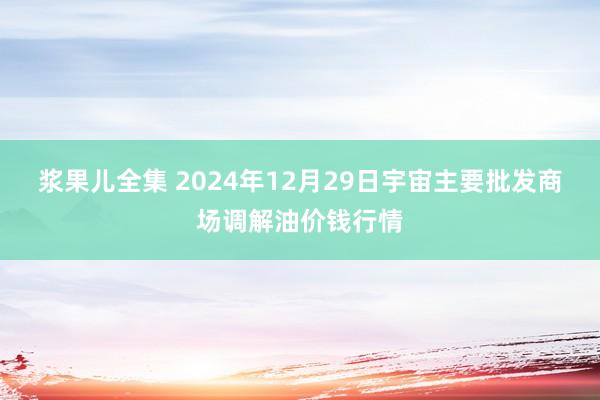 浆果儿全集 2024年12月29日宇宙主要批发商场调解油价钱行情