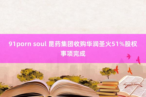 91porn soul 昆药集团收购华润圣火51%股权事项完成