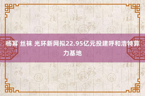 杨幂 丝袜 光环新网拟22.95亿元投建呼和浩特算力基地