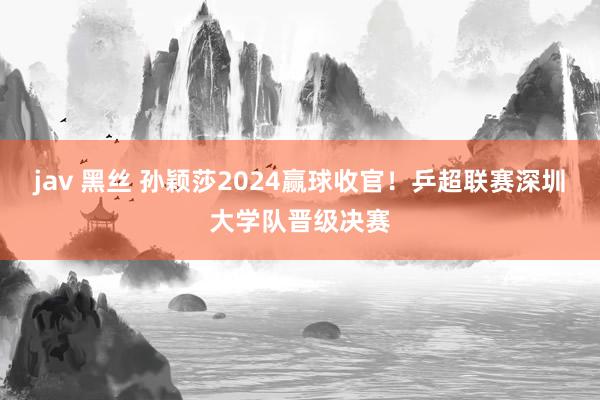 jav 黑丝 孙颖莎2024赢球收官！乒超联赛深圳大学队晋级决赛