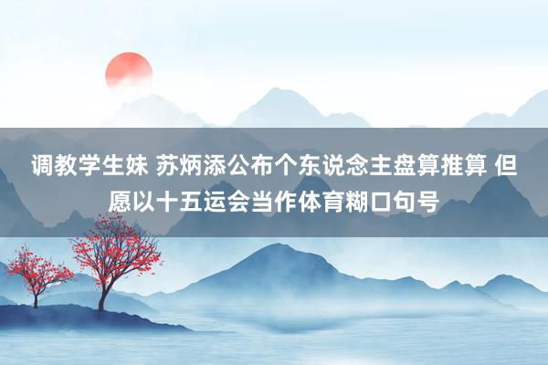 调教学生妹 苏炳添公布个东说念主盘算推算 但愿以十五运会当作体育糊口句号