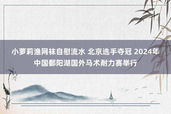 小萝莉渔网袜自慰流水 北京选手夺冠 2024年中国鄱阳湖国外马术耐力赛举行