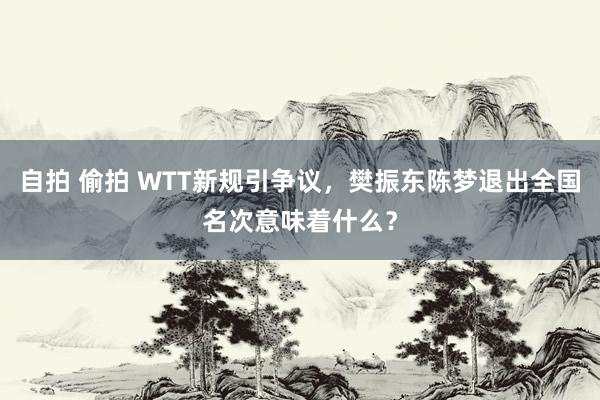 自拍 偷拍 WTT新规引争议，樊振东陈梦退出全国名次意味着什么？