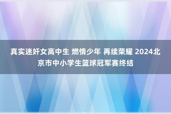 真实迷奸女高中生 燃情少年 再续荣耀 2024北京市中小学生篮球冠军赛终结