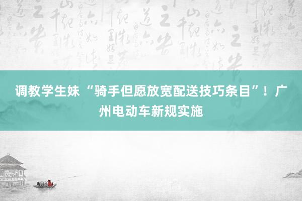 调教学生妹 “骑手但愿放宽配送技巧条目”！广州电动车新规实施