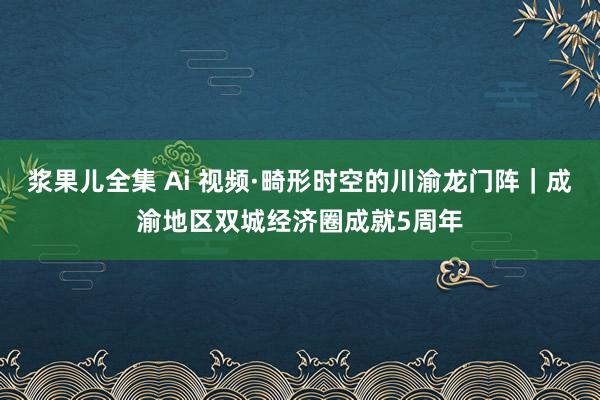 浆果儿全集 Ai 视频·畸形时空的川渝龙门阵｜成渝地区双城经济圈成就5周年