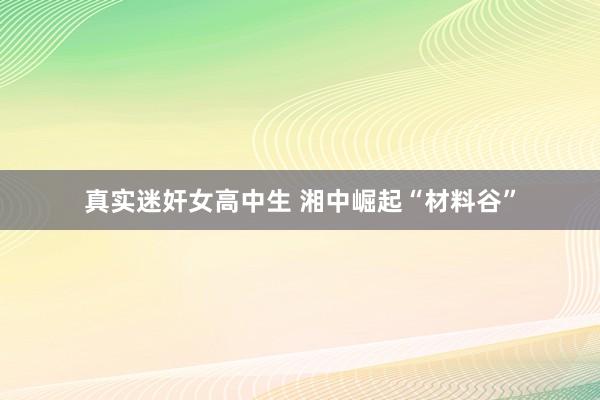 真实迷奸女高中生 湘中崛起“材料谷”