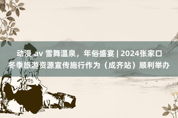 动漫 av 雪舞温泉，年俗盛宴 | 2024张家口冬季旅游资源宣传施行作为（成齐站）顺利举办