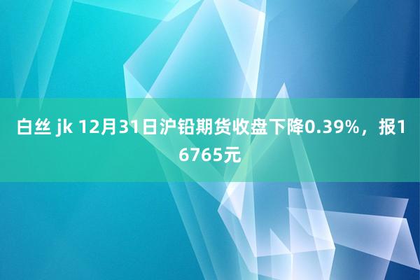 白丝 jk 12月31日沪铅期货收盘下降0.39%，报16765元