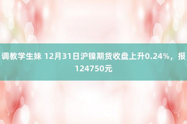 调教学生妹 12月31日沪镍期货收盘上升0.24%，报124750元