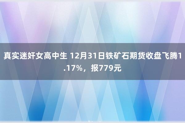 真实迷奸女高中生 12月31日铁矿石期货收盘飞腾1.17%，报779元