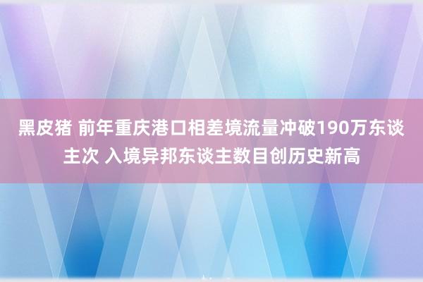 黑皮猪 前年重庆港口相差境流量冲破190万东谈主次 入境异邦东谈主数目创历史新高