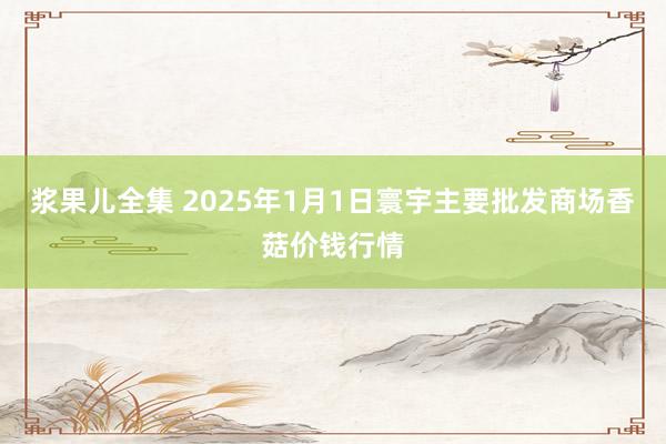 浆果儿全集 2025年1月1日寰宇主要批发商场香菇价钱行情