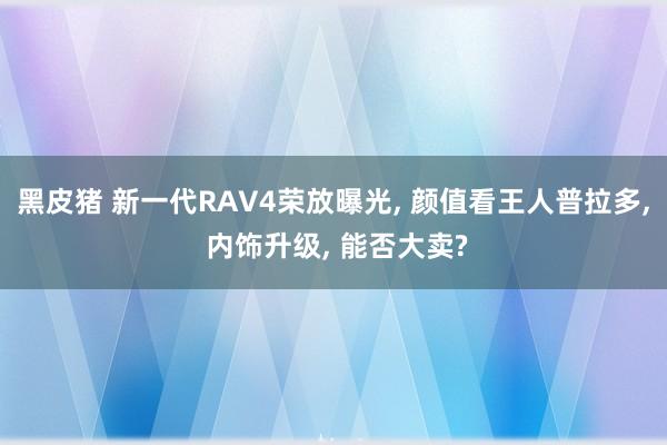 黑皮猪 新一代RAV4荣放曝光， 颜值看王人普拉多， 内饰升级， 能否大卖?