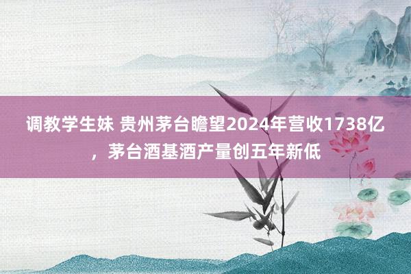 调教学生妹 贵州茅台瞻望2024年营收1738亿，茅台酒基酒产量创五年新低